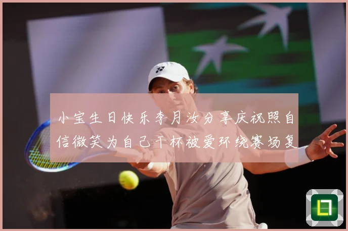 小宝生日快乐李月汝分享庆祝照自信微笑为自己干杯被爱环绕赛场复盘