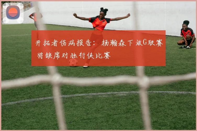 开拓者伤病报告：杨瀚森下放G联赛 将缺席对独行侠比赛