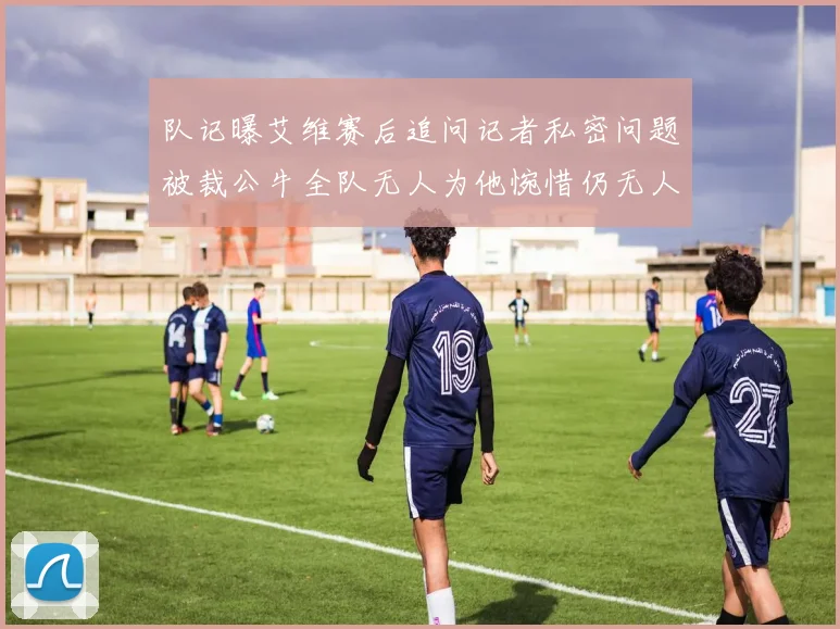 队记曝艾维赛后追问记者私密问题被裁公牛全队无人为他惋惜仍无人