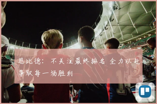 恩比德：不关注最终排名 全力以赴争取每一场胜利