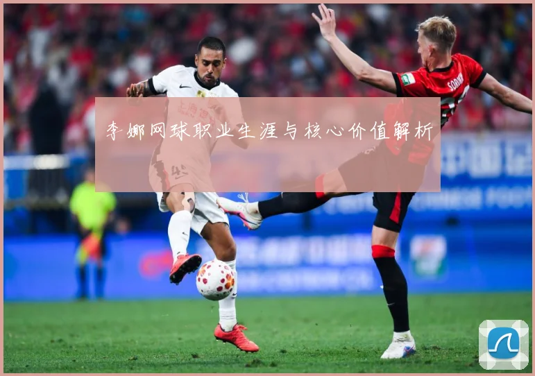 李娜网球职业生涯与核心价值解析