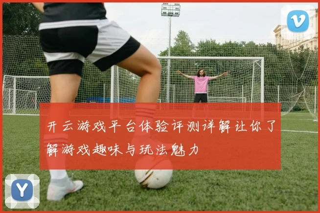 开云游戏平台体验评测详解让你了解游戏趣味与玩法魅力
