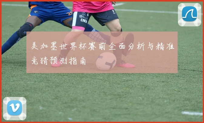 美加墨世界杯赛前全面分析与精准竞猜预测指南