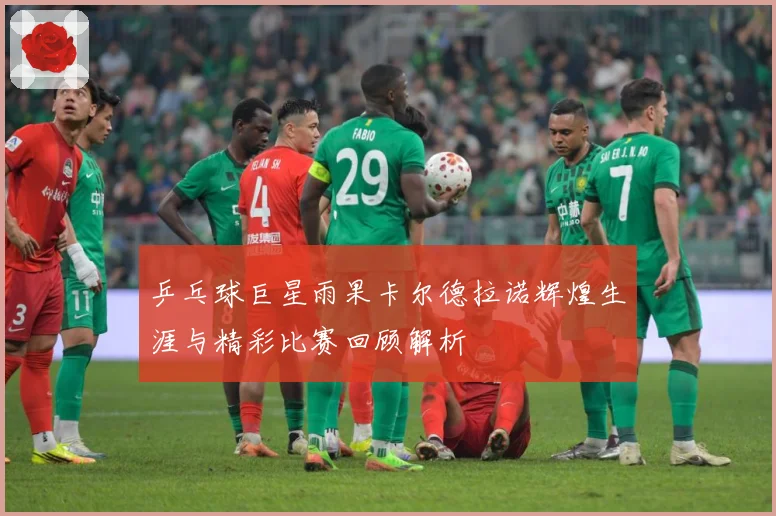 乒乓球巨星雨果卡尔德拉诺辉煌生涯与精彩比赛回顾解析
