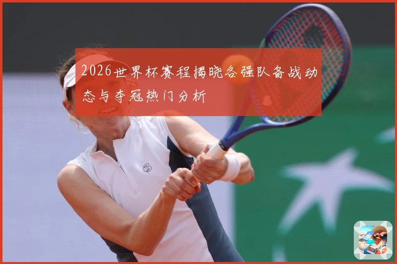 2026世界杯赛程揭晓各强队备战动态与夺冠热门分析