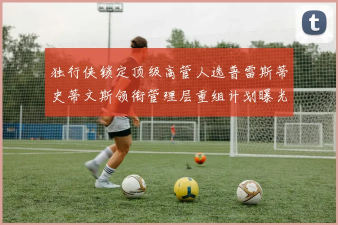 独行侠锁定顶级高管人选普雷斯蒂史蒂文斯领衔管理层重组计划曝光