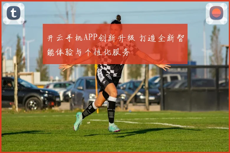 开云手机APP创新升级 打造全新智能体验与个性化服务