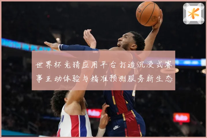 世界杯竞猜应用平台打造沉浸式赛事互动体验与精准预测服务新生态数据研判
