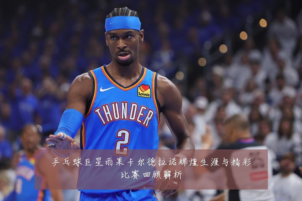 乒乓球巨星雨果卡尔德拉诺辉煌生涯与精彩比赛回顾解析